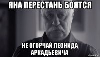 яна перестань боятся не огорчай леонида аркадьевича