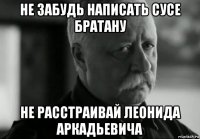 не забудь написать сусе братану не расстраивай леонида аркадьевича