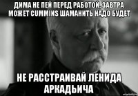 дима не пей перед работой, завтра может cummins шаманить надо будет не расстраивай ленида аркадьича