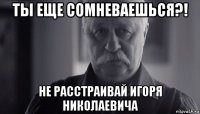 ты еще сомневаешься?! не расстраивай игоря николаевича