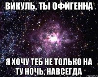 Викуль, ты офигенна Я хочу теб не только на ту ночь, навсегда