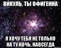 Викуль, ты офигенна Я хочу тебя не только на ту ночь, навсегда