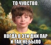 То чувство, когда в эти дни пар и так не было