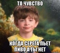 то чувство когда серега пьет пиво,а ты нет