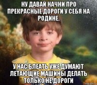 ну давай начни про прекрасные дороги у себя на родине. у нас блеать уже думают летающие машины делать только не дороги