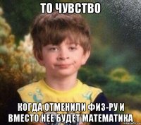 то чувство когда отменили физ-ру и вместо нее будет математика