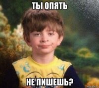 ты опять не пишешь?