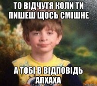 то відчутя коли ти пишеш щось смішне а тобі в відповідь апхаха