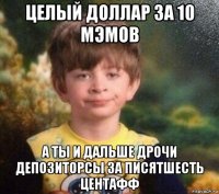 целый доллар за 10 мэмов а ты и дальше дрочи депозиторсы за писятшесть центафф