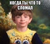 когда ты что то сломал 