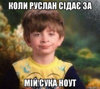 коли руслан сідає за мій сука ноут