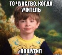 то чувство, когда учитель пошутил