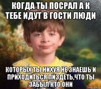 когда ты посрал а к тебе идут в гости люди которых ты нихуя не знаешь и приходиться пиздеть,что ты забыл кто они