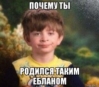 почему ты родился таким ебланом