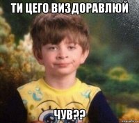 ти цего виздоравлюй чув??