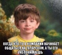  когда кто-то в компании начинает общаться на татарском, а ты его не понимаешь