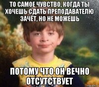 то самое чувство, когда ты хочешь сдать преподавателю зачёт, но не можешь потому что он вечно отсутствует