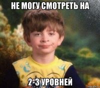 не могу смотреть на 2-3 уровней