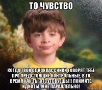 то чувство когда твои одноклассники говорят тебе про предстоящие контрольные, в то время как ты отсутсвуешь!!! поймите, идиоты, мне параллельно!