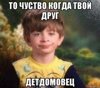 то чуство когда твой друг детдомовец