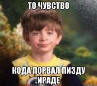 то чувство кода порвал пизду ираде