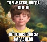 то чувство, когда кто-то не голосовал за каразиева