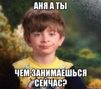 аня а ты чем занимаешься сейчас?