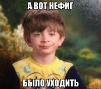 а вот нефиг было уходить