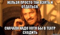 Нельзя просто так взять и отдаться. Сначала надо хотя бы в театр сходить