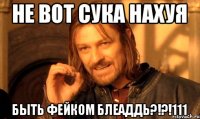 не вот сука нахуя быть фейком блеаддь?!?!111