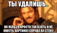 Ты удалишь.. но нельзя просто так взять и не кинуть картинку справа на стену