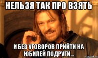нельзя так про взять и без уговоров прийти на юбилей подруги...