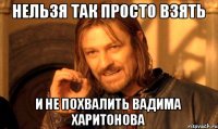 НЕЛЬЗЯ ТАК ПРОСТО ВЗЯТЬ И НЕ ПОХВАЛИТЬ ВАДИМА ХАРИТОНОВА