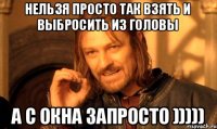 Нельзя просто так взять и выбросить из головы а с окна запросто )))))