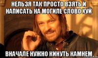 нельзя так просто взять и написать на могиле слово хуй вначале нужно кинуть камнем