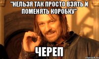 "нельзя так просто взять и поменять коробку" Череп