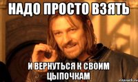 Надо просто взять и вернуться к своим цыпочкам