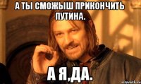 А ТЫ СМОЖЫШ ПРИКОНЧИТЬ ПУТИНА. А Я,ДА.