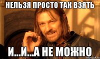 НЕЛЬЗЯ ПРОСТО ТАК ВЗЯТЬ И...И...А НЕ МОЖНО