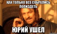 Как только все собрались попиздеть Юрий ушел