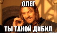 Олег Ты такой дибил