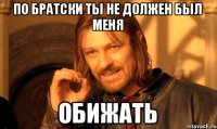 По братски ты не должен был меня Обижать