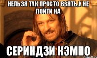 нельзя так просто взять,и не пойти на сериндзи кэмпо