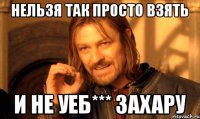 нельзя так просто взять и не уеб*** Захару