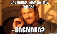 - DAGMARA? - MAM NA IMIĘ TAMARA - DAGMARA?