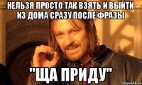 нельзя просто так взять и выйти из дома сразу после фразы "ща приду"