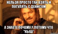 нельзя просто так взять и погулять с Денисом а знаете почему ? потому что "кыш"