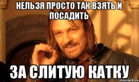 Нельзя просто так взять и посадить ЗА СЛИТУЮ КАТКУ