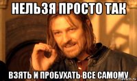 нельзя просто так взять и пробухать все самому