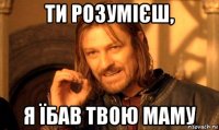 ти розумієш, я їбав твою маму